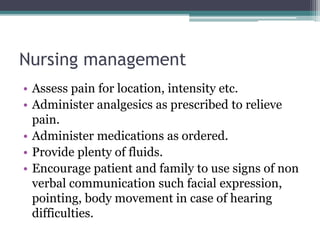 Nursing management
• Assess pain for location, intensity etc.
• Administer analgesics as prescribed to relieve
pain.
• Administer medications as ordered.
• Provide plenty of fluids.
• Encourage patient and family to use signs of non
verbal communication such facial expression,
pointing, body movement in case of hearing
difficulties.
 