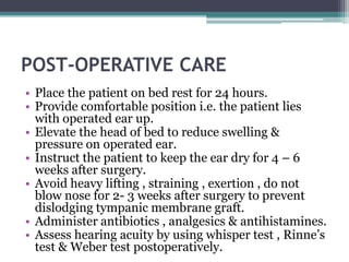 POST-OPERATIVE CARE
• Place the patient on bed rest for 24 hours.
• Provide comfortable position i.e. the patient lies
with operated ear up.
• Elevate the head of bed to reduce swelling &
pressure on operated ear.
• Instruct the patient to keep the ear dry for 4 – 6
weeks after surgery.
• Avoid heavy lifting , straining , exertion , do not
blow nose for 2- 3 weeks after surgery to prevent
dislodging tympanic membrane graft.
• Administer antibiotics , analgesics & antihistamines.
• Assess hearing acuity by using whisper test , Rinne’s
test & Weber test postoperatively.
 