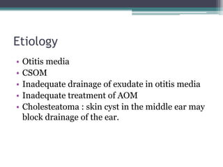 Etiology
• Otitis media
• CSOM
• Inadequate drainage of exudate in otitis media
• Inadequate treatment of AOM
• Cholesteatoma : skin cyst in the middle ear may
block drainage of the ear.
 
