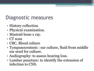 Diagnostic measures
• History collection
• Physical examination.
• Mastoid bone x ray.
• CT scan
• CBC, Blood culture
• Tympanocentesis : ear culture, fluid from middle
ear send for culture.
• Audiography: to assess hearing loss.
• Lumbar puncture: to identify the extension of
infection to CNS.
 