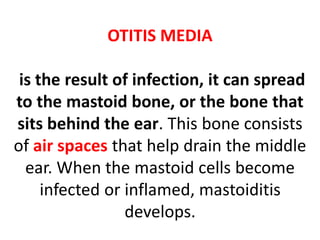 OTITIS MEDIA
is the result of infection, it can spread
to the mastoid bone, or the bone that
sits behind the ear. This bone consists
of air spaces that help drain the middle
ear. When the mastoid cells become
infected or inflamed, mastoiditis
develops.
 