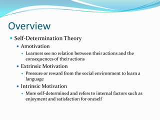 Overview
 Self-Determination Theory
    Amotivation
       Learners see no relation between their actions and the
        consequences of their actions
   Extrinsic Motivation
       Pressure or reward from the social environment to learn a
        language
   Intrinsic Motivation
       More self-determined and refers to internal factors such as
        enjoyment and satisfaction for oneself
 