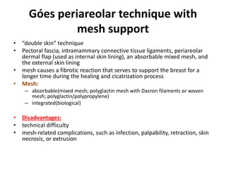 Góes periareolar technique with
mesh support
• “double skin” technique
• Pectoral fascia, intramammary connective tissue ligaments, periareolar
dermal flap (used as internal skin lining), an absorbable mixed mesh, and
the external skin lining
• mesh causes a fibrotic reaction that serves to support the breast for a
longer time during the healing and cicatrization process
• Mesh:
– absorbable(mixed mesh; polyglactin mesh with Dacron filaments or woven
mesh; polyglactin/polypropylene)
– integrated(biological)
• Disadvantages:
• technical difficulty
• mesh-related complications, such as infection, palpability, retraction, skin
necrosis, or extrusion
 