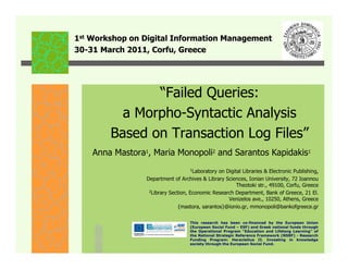 1st Workshop on Digital Information Management
30-31 March 2011, Corfu, Greece




               “Failed Queries:
          a Morpho-Syntactic Analysis
        Based on Transaction Log Files”
    Anna Mastora1, Maria Monopoli2 and Sarantos Kapidakis1
                                    1Laboratory on Digital Libraries & Electronic Publishing,
                 Department of Archives & Library Sciences, Ionian University, 72 Ioannou
                                                        Theotoki str., 49100, Corfu, Greece
                  2Library Section, Economic Research Department, Bank of Greece, 21 El.

                                                    Venizelos ave., 10250, Athens, Greece
                               {mastora, sarantos}@ionio.gr, mmonopoli@bankofgreece.gr

                                    This research has been co-financed by the European Union
                                    (European Social Fund – ESF) and Greek national funds through
                                    the Operational Program "Education and Lifelong Learning" of
                                    the National Strategic Reference Framework (NSRF) - Research
                                    Funding Program: Heracleitus II. Investing in knowledge
                                    society through the European Social Fund.
 