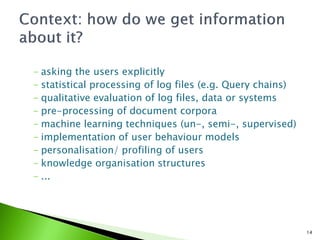 - asking the users explicitly
- statistical processing of log files (e.g. Query chains)
- qualitative evaluation of log files, data or systems
- pre-processing of document corpora
- machine learning techniques (un-, semi-, supervised)
- implementation of user behaviour models
- personalisation/ profiling of users
- knowledge organisation structures
- ...




                                                            14
 