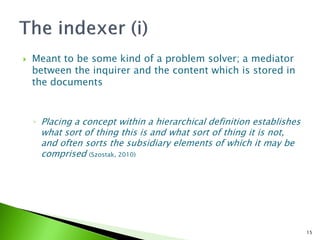    Meant to be some kind of a problem solver; a mediator
    between the inquirer and the content which is stored in
    the documents



    ◦ Placing a concept within a hierarchical definition establishes
     what sort of thing this is and what sort of thing it is not,
     and often sorts the subsidiary elements of which it may be
     comprised (Szostak, 2010)




                                                                       15
 