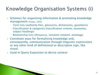    Schemes for organising information & promoting knowledge
    management (Hodge, 2000)
    ◦ Term lists (authority files, glossaries, dictionaries, gazetteers)
    ◦ Classification & categories (classification scheme, taxonomy,
      subject headings)
    ◦ Relationship lists (thesaurus, semantic network, ontology)
   Constitute ways for formalising knowledge and,
    consequently, communication through linguistic expressions
    or any other kind of definitional or descriptive sign, like
    visual.
   Used in Query Expansion to derive context




                                                                           17
 