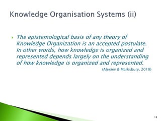    The epistemological basis of any theory of
    Knowledge Organization is an accepted postulate.
    In other words, how knowledge is organized and
    represented depends largely on the understanding
    of how knowledge is organized and represented.
                                   (Alexiev & Marksbury, 2010)




                                                                 18
 