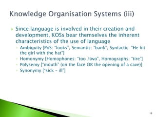    Since language is involved in their creation and
    development, KOSs bear themselves the inherent
    characteristics of the use of language
    ◦ Ambiguity [PoS: “looks”, Semantic: “bank”, Syntactic: “He hit
      the girl with the hat”]
    ◦ Homonymy [Homophones: “too /two”, Homographs: “tire”]
    ◦ Polysemy [“mouth” (on the face OR the opening of a cave)]
    ◦ Synonymy [“sick – ill”]




                                                                      19
 