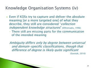    Even if KOSs try to capture and deliver the absolute
    meaning [or a more targeted one] of what they
    describe, they still are considered “collection
    independent knowledge structures” (Efthimiadis, 1996)
    ◦ There still are missing parts for the communication
      of the intended meaning

    Ambiguity differs only by degree between universal
     and domain-specific classifications, though that
     difference of degree is likely quite significant
                                              (Szostak, 2010)




                                                                20
 