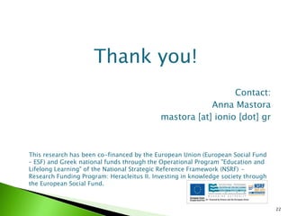 Thank you!
                                                              Contact:
                                                        Anna Mastora
                                            mastora [at] ionio [dot] gr



This research has been co-financed by the European Union (European Social Fund
– ESF) and Greek national funds through the Operational Program "Education and
Lifelong Learning" of the National Strategic Reference Framework (NSRF) -
Research Funding Program: Heracleitus II. Investing in knowledge society through
the European Social Fund.



                                                                                   22
 