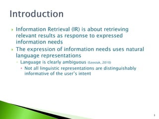    Information Retrieval (IR) is about retrieving
    relevant results as response to expressed
    information needs
   The expression of information needs uses natural
    language representations
    ◦ Language is clearly ambiguous (Szostak, 2010)
       Not all linguistic representations are distinguishably
        informative of the user’s intent




                                                                 3
 