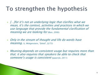   […]for it’s not an underlying logic that clarifies what we
    mean, it’s the context, activities and practices in which we
    use language that provide the fundamental clarification of
    meaning we are looking for (Blair, 2006)

   Only in the stream of thought and life do words have
    meaning. (L. Wittgenstein, “Zettel”, §173)

   Meaning depends on consistent usage but requires more than
    that; it also requires that speakers be able to check that
    someone’s usage is consistent (Jaworski, 2011)



                                                                   6
 