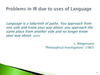 Language is a labyrinth of paths. You approach from
one side and know your way about; you approach the
same place from another side and no longer know
your way about. (§203)

                                            L. Wittgenstein
                      “Philosophical Investigations” (1967)




                                                              8
 
