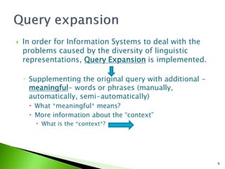    In order for Information Systems to deal with the
    problems caused by the diversity of linguistic
    representations, Query Expansion is implemented.

    ◦ Supplementing the original query with additional -
      meaningful- words or phrases (manually,
      automatically, semi-automatically)
      What *meaningful* means?
      More information about the “context”
        What is the *context*?




                                                           9
 