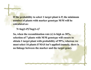 If the probability to select 1 target plant is P, the minimum
number of plants with marker genotype M/M will be
calculated as:
   N=log(1-P)2/log(1-r)2
So, when the recombination rate (r) is high as 30%,
selection of 7 plants with M/M genotype will ensure to
obtain 1 target plant with probability of 99%, whereas we
must select 16 plants if MAS isn’t applied (namely, there is
no linkage between the marker and the target gene).
 