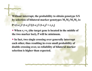 Without interrupt, the probability to obtain genotype S/S
by selection of bilateral marker genotypes M1M2/M1M2 is:
P=(1-r1)2 (1-r2)2/[(1-r1)2 (1-r2)2 + r1r2]
◆ When r1=r2 (the target gene is located in the middle of
the two marker loci), P will be minimum.
◆ In fact, two single crossing over generally interrupt
each other, thus resulting in even small probability of
double crossing over, so reliability of bilateral marker
selection is higher than expected.
 