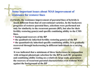 Some important issues about MAS improvement of
  resistance for restorer lines
(1) Firstly, the resistance improvement of parental lines of hybrids is
    much different from that of conventional varieties. In the backcross
    progenies of restorer parental lines, selections were performed not
    only for similarity to the recurrent parents (RP), but also for their
    fertility restoring gene(s) and specific combining ability to the CMS
    lines.
   ◆ background recovery of the RP
   ◆ the qualitatively inherited fertility restoring gene(s) of the RP
   ◆ the quantitatively inherited specific combining ability. It is gradually
    recovered through backcrossing in different individuals to a varying
    extent.
   It was indicated that a minimum of three backcrosses in conjunction
   with stringent phenotypic selection for the RP in each BC progenies
   and combining ability testing on a relatively large scale, guarantees
   the recovery of recurrent parental characteristics even without MAS
   against the background of the RP
 