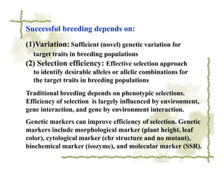 Successful breeding depends on:
(1)Variation: Sufficient (novel) genetic variation for
  target traits in breeding populations
(2) Selection efficiency: Effective selection approach
  to identify desirable alleles or allelic combinations for
  the target traits in breeding populations
Traditional breeding depends on phenotypic selections.
Efficiency of selection is largely influenced by environment,
gene interaction, and gene by environment interaction.
Genetic markers can improve efficiency of selection. Genetic
markers include morphological marker (plant height, leaf
color), cytological marker (chr structure and no mutant),
biochemical marker (isozyme), and molecular marker (SSR).
 