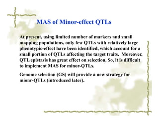 MAS of Minor-effect QTLs

At present, using limited number of markers and small
mapping populations, only few QTLs with relatively large
phenotypic-effect have been identified, which account for a
small portion of QTLs affecting the target traits. Moreover,
QTL epistasis has great effect on selection. So, it is difficult
to implement MAS for minor-QTLs.
Genome selection (GS) will provide a new strategy for
mionr-QTLs (introduced later).
 