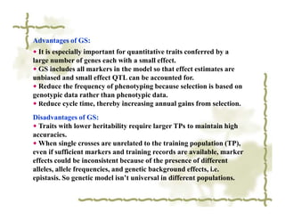 Advantages of GS:
◆ It is especially important for quantitative traits conferred by a
large number of genes each with a small effect.
◆ GS includes all markers in the model so that effect estimates are
unbiased and small effect QTL can be accounted for.
◆ Reduce the frequency of phenotyping because selection is based on
genotypic data rather than phenotypic data.
◆ Reduce cycle time, thereby increasing annual gains from selection.

Disadvantages of GS:
◆ Traits with lower heritability require larger TPs to maintain high
accuracies.
◆ When single crosses are unrelated to the training population (TP),
even if sufficient markers and training records are available, marker
effects could be inconsistent because of the presence of different
alleles, allele frequencies, and genetic background effects, i.e.
epistasis. So genetic model isn’t universal in different populations.
 