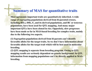 Summary of MAS for quantitative traits
Most agronomic important traits are quantitatively inherited. A wide
range of segregating populations derived from bi-parental crosses,
including RILs, DHs, F2 and its derived populations, and BC or testcross
populations, have been used for QTL mapping. And many major
important QTLs have been cloned in rice. Oppositely, slow progresses
have been made so far in MAS-based breeding for complex traits, mainly
due to the following two aspects.
(1) Segregation populations derived from bi-parents can’t identify
favorable alleles for the target traits. So we don’t have information about
favorable alleles for the target trait which will be best used in molecular
breeding.
(2) QTL mapping is separate from breeding program. Owing to QTL
mapping results are seriously dependent on genetic background. So QTL
information from mapping populations can’t be directly applied in MAS-
breeding.
 