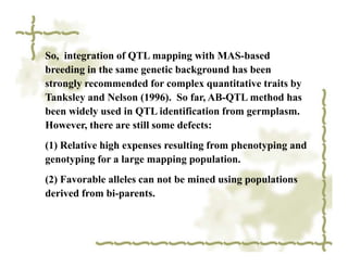So, integration of QTL mapping with MAS-based
breeding in the same genetic background has been
strongly recommended for complex quantitative traits by
Tanksley and Nelson (1996). So far, AB-QTL method has
been widely used in QTL identification from germplasm.
However, there are still some defects:
(1) Relative high expenses resulting from phenotyping and
genotyping for a large mapping population.
(2) Favorable alleles can not be mined using populations
derived from bi-parents.
 
