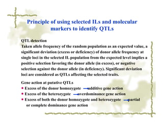Principle of using selected ILs and molecular
             markers to identify QTLs

QTL detection
Taken allele frequency of the random population as an expected value, a
significant deviation (excess or deficiency) of donor allele frequency at
single loci in the selected IL population from the expected level implies a
positive selection favoring the donor allele (in excess), or negative
selection against the donor allele (in deficiency). Significant deviation
loci are considered as QTLs affecting the selected traits.
Gene action at putative QTLs
● Excess of the donor homozygote     additive gene action
● Excess of the heterozygote   overdominance gene action
● Excess of both the donor homozygote and heterozygote    partial
   or complete dominance gene action
 