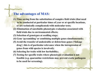 The advantages of MAS:
(1) Time saving from the substitution of complex field trials (that need
    to be conducted at particular times of year or at specific locations,
    or are technically complicated) with molecular tests;
(2) Elimination of unreliable phenotypic evaluation associated with
    field trials due to environmental effects;
(3) Selection of genotypes at seedling stage;
(4) Gene ‘pyramiding’ or combining multiple genes simultaneously;
(5) Avoid the transfer of undesirable or deleterious genes (‘linkage
    drag’; this is of particular relevance when the introgression of
    genes from wild species is involved);
(6) Selecting for traits with low heritability;
(7) Testing for specific traits where phenotypic evaluation is not
    feasible (e.g. quarantine restrictions may prevent exotic pathogens
    to be used for screening).
 