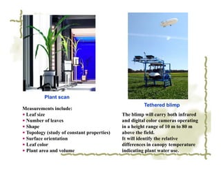 Plant scan
                                                      Tethered blimp
Measurements include:
◆ Leaf size                                 The blimp will carry both infrared
◆ Number of leaves                          and digital color cameras operating
◆ Shape                                     in a height range of 10 m to 80 m
◆ Topology (study of constant properties)   above the field.
◆ Surface orientation                       It will identify the relative
◆ Leaf color                                differences in canopy temperature
◆ Plant area and volume                     indicating plant water use.
 