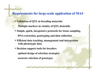 Requirements for large-scale application of MAS

 ◆ Validation of QTL in breeding materials
   Multiple markers in vicinity of QTL desirable.
 ◆ Simple, quick, inexpensive protocols for tissue sampling,
   DNA extraction, genotyping and data collection
 ◆ Efficient data tracking, management and intergration
    with phenotypic data
 ◆ Decision support tools for breeders
   optimal design of selection strategies
   accurate selection of genotypes
 