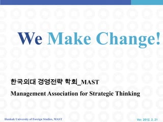 We Make Change!

    한국외대 경영전략 학회_MAST
    Management Association for Strategic Thinking


Hankuk University of Foreign Studies, MAST     Ver. 2012. 2. 21
 