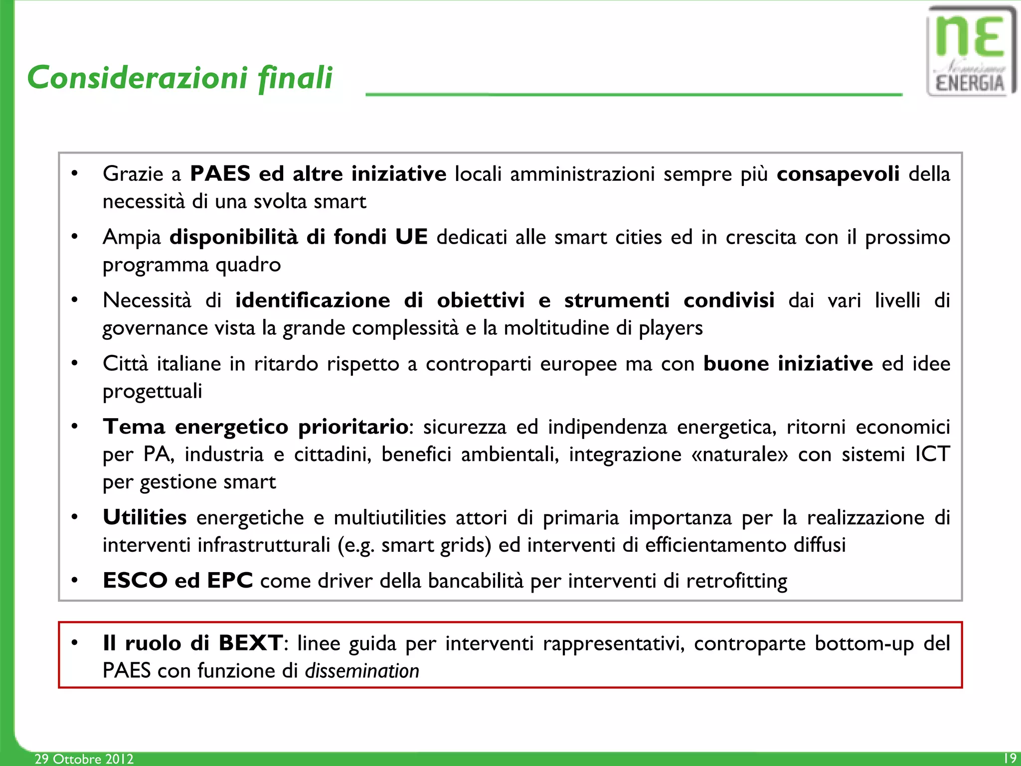 Considerazioni finali

     •    Grazie a PAES ed altre iniziative locali amministrazioni sempre più consapevoli della
          necessità di una svolta smart
     •    Ampia disponibilità di fondi UE dedicati alle smart cities ed in crescita con il prossimo
          programma quadro
     •    Necessità di identificazione di obiettivi e strumenti condivisi dai vari livelli di
          governance vista la grande complessità e la moltitudine di players
     •    Città italiane in ritardo rispetto a controparti europee ma con buone iniziative ed idee
          progettuali
     •    Tema energetico prioritario: sicurezza ed indipendenza energetica, ritorni economici
          per PA, industria e cittadini, benefici ambientali, integrazione «naturale» con sistemi ICT
          per gestione smart
     •    Utilities energetiche e multiutilities attori di primaria importanza per la realizzazione di
          interventi infrastrutturali (e.g. smart grids) ed interventi di efficientamento diffusi
     •    ESCO ed EPC come driver della bancabilità per interventi di retrofitting

     •    Il ruolo di BEXT: linee guida per interventi rappresentativi, controparte bottom-up del
          PAES con funzione di dissemination


29 Ottobre 2012                                                                                          19
 