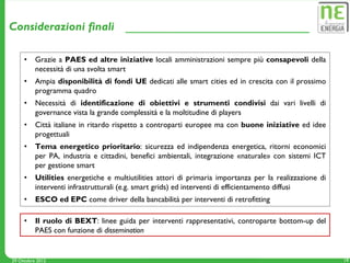 Considerazioni finali

     •    Grazie a PAES ed altre iniziative locali amministrazioni sempre più consapevoli della
          necessità di una svolta smart
     •    Ampia disponibilità di fondi UE dedicati alle smart cities ed in crescita con il prossimo
          programma quadro
     •    Necessità di identificazione di obiettivi e strumenti condivisi dai vari livelli di
          governance vista la grande complessità e la moltitudine di players
     •    Città italiane in ritardo rispetto a controparti europee ma con buone iniziative ed idee
          progettuali
     •    Tema energetico prioritario: sicurezza ed indipendenza energetica, ritorni economici
          per PA, industria e cittadini, benefici ambientali, integrazione «naturale» con sistemi ICT
          per gestione smart
     •    Utilities energetiche e multiutilities attori di primaria importanza per la realizzazione di
          interventi infrastrutturali (e.g. smart grids) ed interventi di efficientamento diffusi
     •    ESCO ed EPC come driver della bancabilità per interventi di retrofitting

     •    Il ruolo di BEXT: linee guida per interventi rappresentativi, controparte bottom-up del
          PAES con funzione di dissemination


29 Ottobre 2012                                                                                          19
 