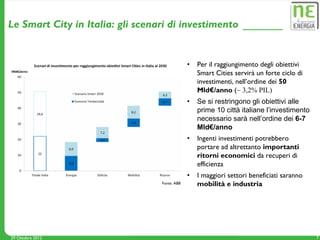 Le Smart City in Italia: gli scenari di investimento


                                               •   Per il raggiungimento degli obiettivi
                                                   Smart Cities servirà un forte ciclo di
                                                   investimenti, nell’ordine dei 50
                                                   Mld€/anno (~ 3,2% PIL)
                                               •   Se si restringono gli obiettivi alle
                                                   prime 10 città italiane l’investimento
                                                   necessario sarà nell’ordine dei 6-7
                                                   Mld€/anno
                                               •   Ingenti investimenti potrebbero
                                                   portare ad altrettanto importanti
                                                   ritorni economici da recuperi di
                                                   efficienza
                                               •   I maggiori settori beneficiati saranno
                                  Fonte: ABB       mobilità e industria




29 Ottobre 2012                                                                             7
 