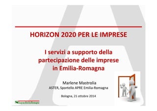 HORIZON 2020 PER LE IMPRESEHORIZON 2020 PER LE IMPRESE
I servizi a supporto dellaI servizi a supporto dellaI servizi a supporto dellaI servizi a supporto della
partecipazione delle impresepartecipazione delle imprese
in Emiliain Emilia--RomagnaRomagna
MarleneMarlene MastroliaMastrolia
ASTER, Sportello APRE EmiliaASTER, Sportello APRE Emilia--RomagnaRomagna
BolognaBologna, 21 ottobre 2014
 