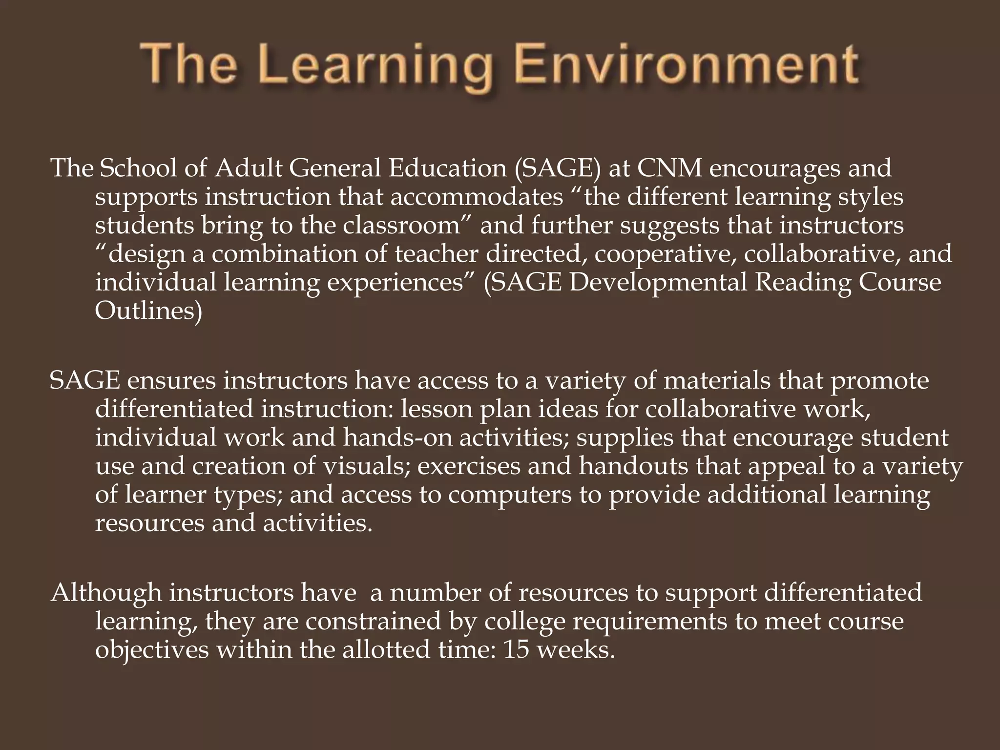 The Learning EnvironmentThe School of Adult General Education (SAGE) at CNM encourages and supports instruction that accommodates “the different learning styles students bring to the classroom” and further suggests that instructors “design a combination of teacher directed, cooperative, collaborative, and individual learning experiences” (SAGE Developmental Reading Course Outlines)SAGE ensures instructors have access to a variety of materials that promote differentiated instruction: lesson plan ideas for collaborative work, individual work and hands-on activities; supplies that encourage student use and creation of visuals; exercises and handouts that appeal to a variety of learner types; and access to computers to provide additional learning resources and activities.Although instructors have  a number of resources to support differentiated learning, they are constrained by college requirements to meet course objectives within the allotted time: 15 weeks.  
