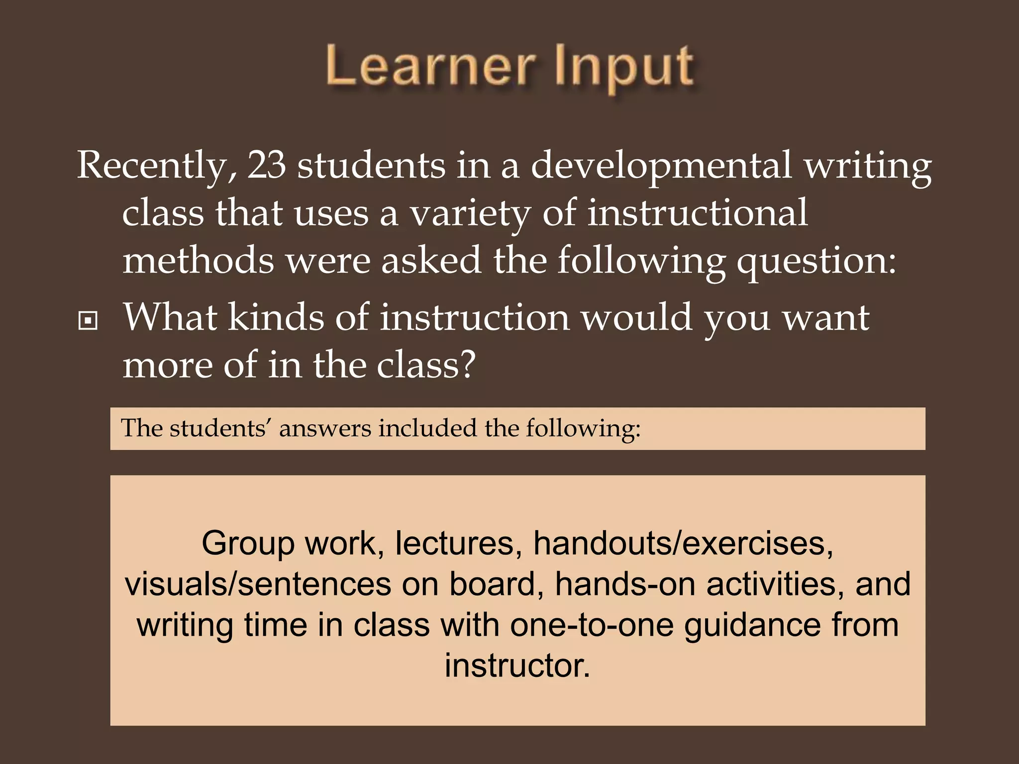 Learner InputRecently, 23 students in a developmental writing class that uses a variety of instructional methods were asked the following question:What kinds of instruction would you want more of in the class?The students’ answers included the following:Group work, lectures, handouts/exercises, visuals/sentences on board, hands-on activities, and writing time in class with one-to-one guidance from instructor. 