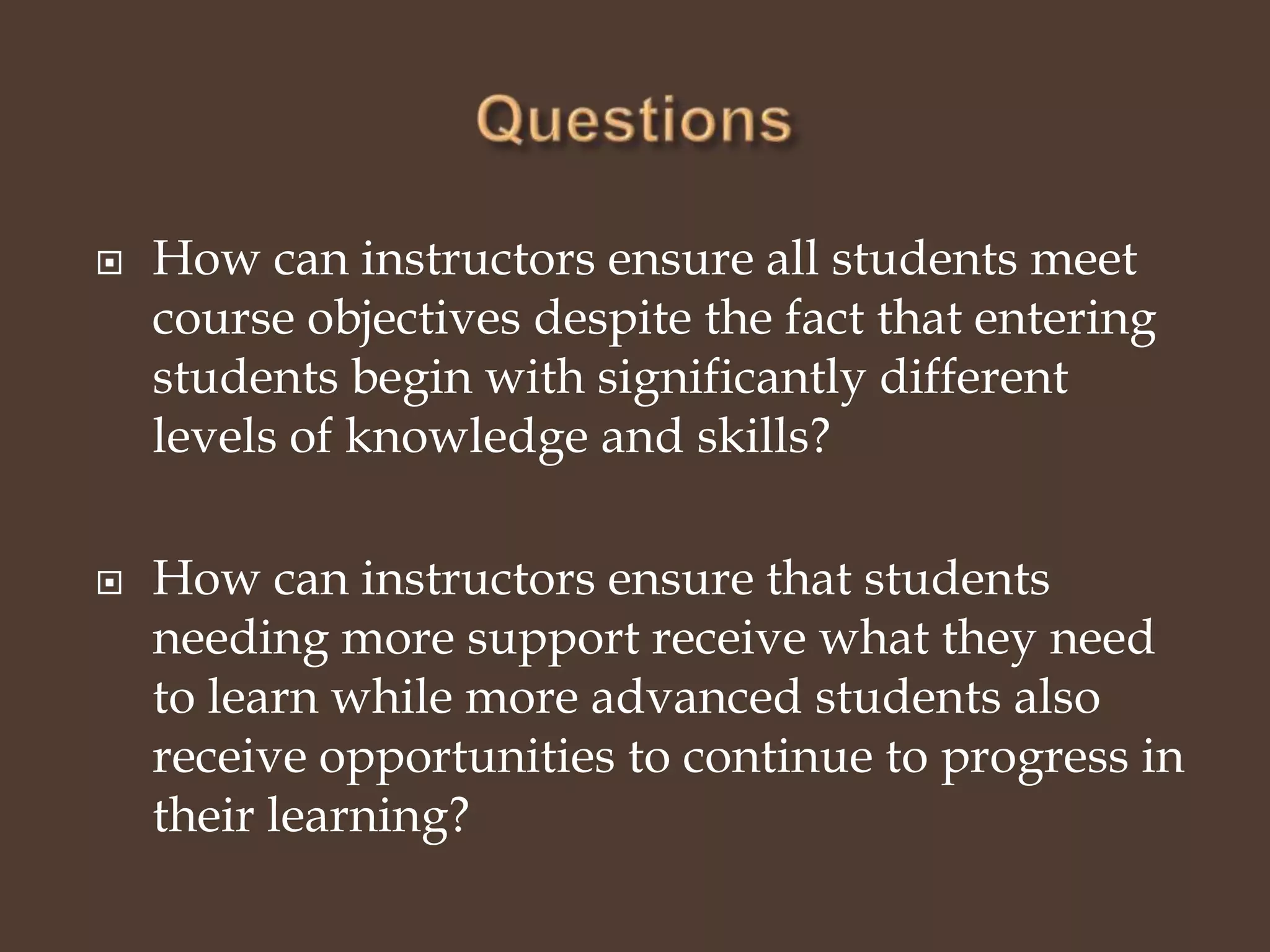 QuestionsHow can instructors ensure all students meet course objectives despite the fact that entering students begin with significantly different levels of knowledge and skills?How can instructors ensure that students needing more support receive what they need to learn while more advanced students also receive opportunities to continue to progress in their learning? 