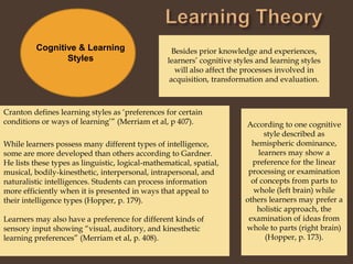 Learning TheoryBesides prior knowledge and experiences, learners’ cognitive styles and learning styles will also affect the processes involved in acquisition, transformation and evaluation. Cognitive & Learning StylesCranton defines learning styles as ‘preferences for certain conditions or ways of learning’” (Merriam et al, p 407).According to one cognitive style described as hemispheric dominance, learners may show a preference for the linear processing or examination of concepts from parts to whole (left brain) while others learners may prefer a holistic approach, the examination of ideas from whole to parts (right brain) (Hopper, p. 173). While learners possess many different types of intelligence, some are more developed than others according to Gardner.  He lists these types as linguistic, logical-mathematical, spatial, musical, bodily-kinesthetic, interpersonal, intrapersonal, and naturalistic intelligences. Students can process information more efficiently when it is presented in ways that appeal to their intelligence types (Hopper, p. 179).Learners may also have a preference for different kinds of sensory input showing “visual, auditory, and kinesthetic learning preferences” (Merriam et al, p. 408).  