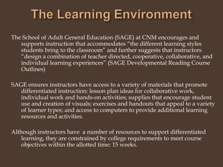 The Learning EnvironmentThe School of Adult General Education (SAGE) at CNM encourages and supports instruction that accommodates “the different learning styles students bring to the classroom” and further suggests that instructors “design a combination of teacher directed, cooperative, collaborative, and individual learning experiences” (SAGE Developmental Reading Course Outlines)SAGE ensures instructors have access to a variety of materials that promote differentiated instruction: lesson plan ideas for collaborative work, individual work and hands-on activities; supplies that encourage student use and creation of visuals; exercises and handouts that appeal to a variety of learner types; and access to computers to provide additional learning resources and activities.Although instructors have  a number of resources to support differentiated learning, they are constrained by college requirements to meet course objectives within the allotted time: 15 weeks.  