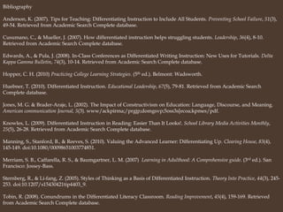 BibliographyAnderson, K. (2007). Tips for Teaching: Differentiating Instruction to Include All Students. Preventing School Failure, 51(3), 49-54. Retrieved from Academic Search Complete database.Cusumano, C., & Mueller, J. (2007). How differentiated instruction helps struggling students. Leadership, 36(4), 8-10. Retrieved from Academic Search Complete database.Edwards, A., & Pula, J. (2008). In-Class Conferences as Differentiated Writing Instruction: New Uses for Tutorials. Delta Kappa Gamma Bulletin, 74(3), 10-14. Retrieved from Academic Search Complete database.Hopper, C. H. (2010) Practicing College Learning Strategies. (5th ed.). Belmont: Wadsworth.Huebner, T. (2010). Differentiated Instruction. Educational Leadership, 67(5), 79-81. Retrieved from Academic Search Complete database.Jones, M. G. & Brader-Araje, L. (2002). The Impact of Constructivism on Education: Language, Discourse, and Meaning. American communication Journal, 5(3). www/ackpirma;/prgjp;domgsvp;5oss3s[ecoa;kpmes/pdf.Knowles, L. (2009). Differentiated Instruction in Reading: Easier Than It Looks!. School Library Media Activities Monthly, 25(5), 26-28. Retrieved from Academic Search Complete database.Manning, S., Stanford, B., & Reeves, S. (2010). Valuing the Advanced Learner: Differentiating Up. Clearing House, 83(4), 145-149. doi:10.1080/00098651003774851.Merriam, S. B., Caffarella, R. S., & Baumgartner, L. M. (2007)  Learning in Adulthood: A Comprehensive guide. (3rd ed.). San Francisco: Jossey-Bass.Sternberg, R., & Li-fang, Z. (2005). Styles of Thinking as a Basis of Differentiated Instruction. Theory Into Practice, 44(3), 245-253. doi:10.1207/s15430421tip4403_9.Tobin, R. (2008). Conundrums in the Differentiated Literacy Classroom. Reading Improvement, 45(4), 159-169. Retrieved from Academic Search Complete database.