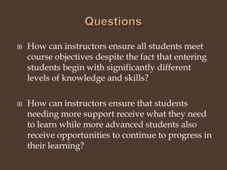 QuestionsHow can instructors ensure all students meet course objectives despite the fact that entering students begin with significantly different levels of knowledge and skills?How can instructors ensure that students needing more support receive what they need to learn while more advanced students also receive opportunities to continue to progress in their learning? 