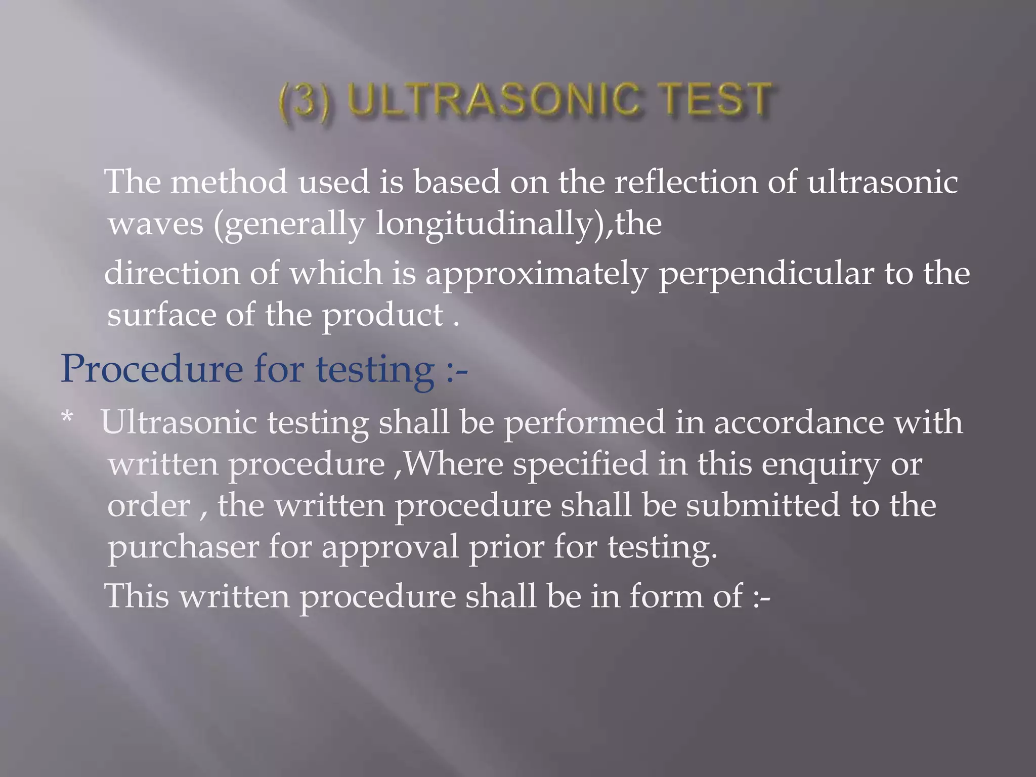 The method used is based on the reflection of ultrasonic
waves (generally longitudinally),the
direction of which is approximately perpendicular to the
surface of the product .
Procedure for testing :-
* Ultrasonic testing shall be performed in accordance with
written procedure ,Where specified in this enquiry or
order , the written procedure shall be submitted to the
purchaser for approval prior for testing.
This written procedure shall be in form of :-
 