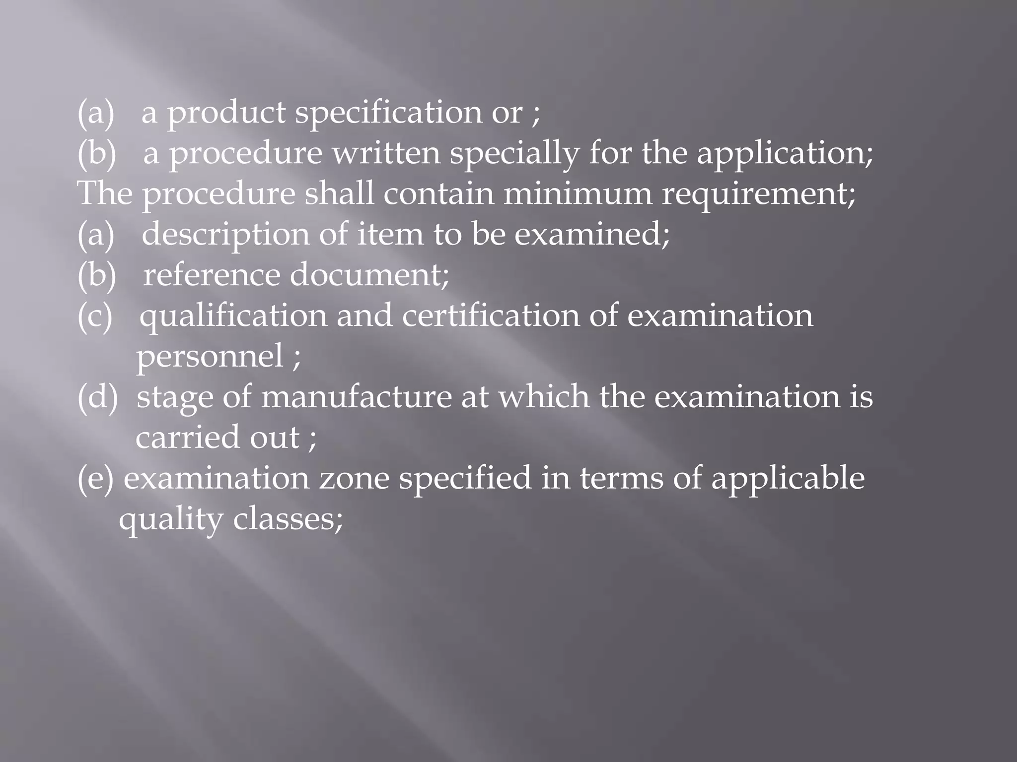 (a) a product specification or ;
(b) a procedure written specially for the application;
The procedure shall contain minimum requirement;
(a) description of item to be examined;
(b) reference document;
(c) qualification and certification of examination
personnel ;
(d) stage of manufacture at which the examination is
carried out ;
(e) examination zone specified in terms of applicable
quality classes;
 