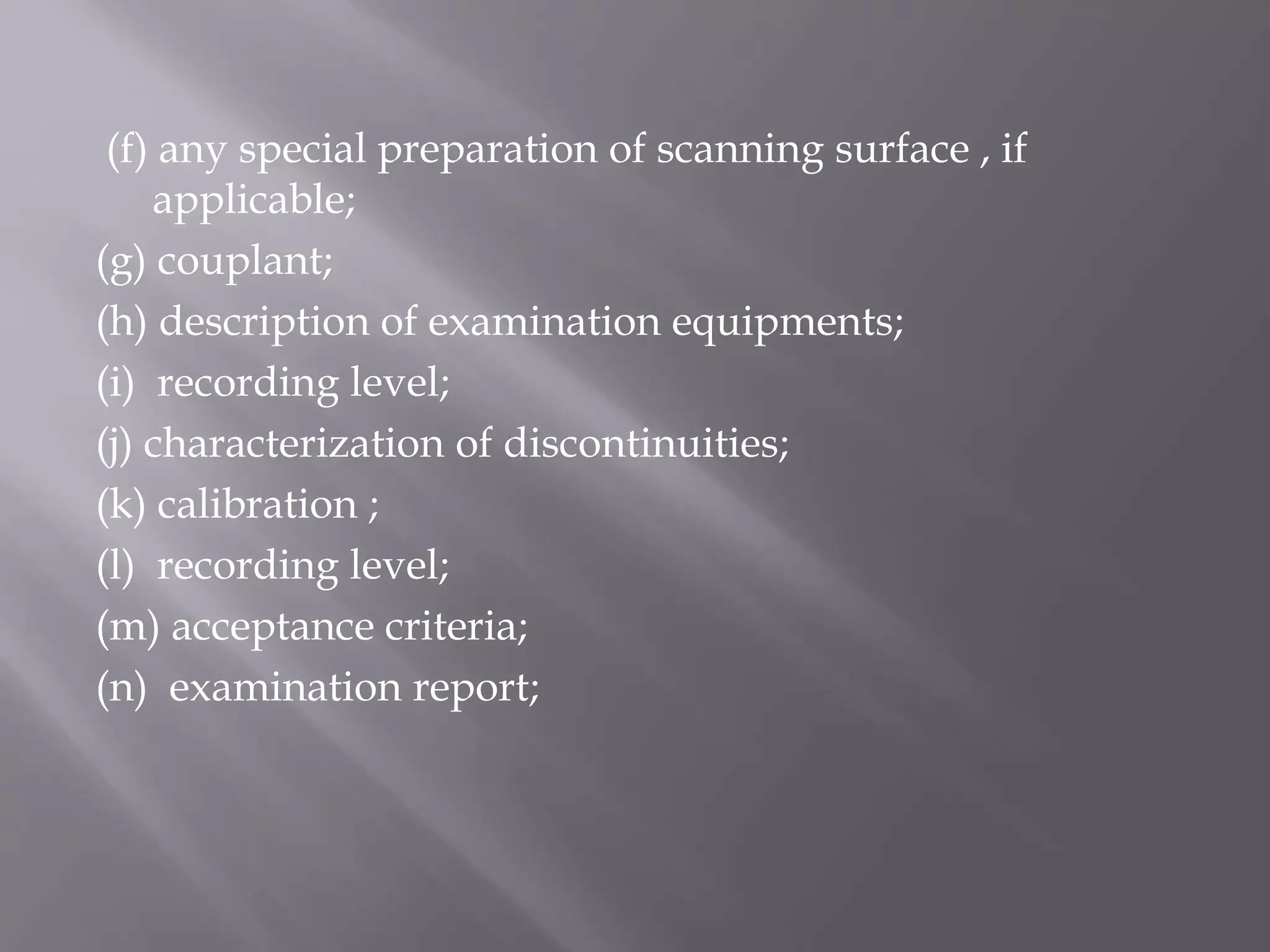 (f) any special preparation of scanning surface , if
applicable;
(g) couplant;
(h) description of examination equipments;
(i) recording level;
(j) characterization of discontinuities;
(k) calibration ;
(l) recording level;
(m) acceptance criteria;
(n) examination report;
 