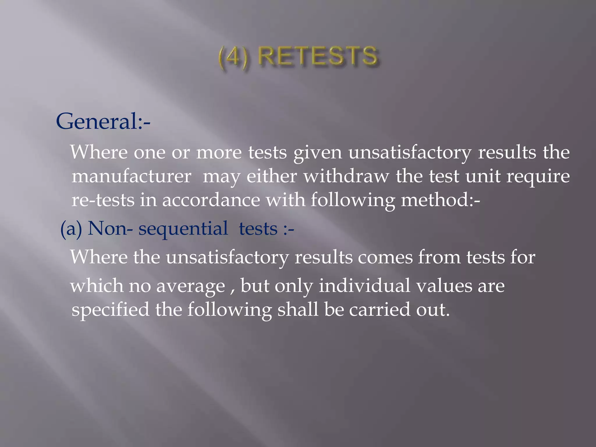General:-
Where one or more tests given unsatisfactory results the
manufacturer may either withdraw the test unit require
re-tests in accordance with following method:-
(a) Non- sequential tests :-
Where the unsatisfactory results comes from tests for
which no average , but only individual values are
specified the following shall be carried out.
 