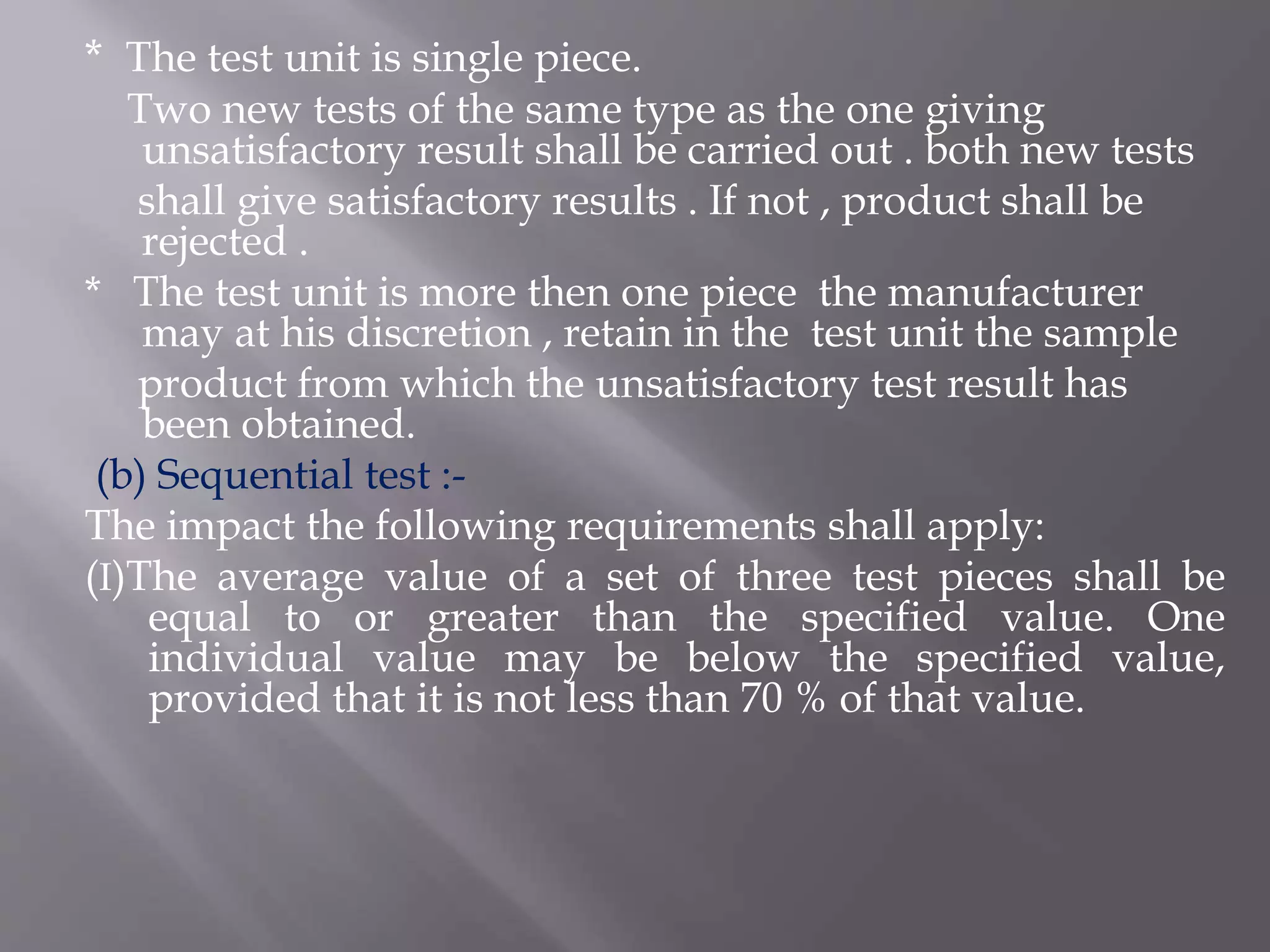 * The test unit is single piece.
Two new tests of the same type as the one giving
unsatisfactory result shall be carried out . both new tests
shall give satisfactory results . If not , product shall be
rejected .
* The test unit is more then one piece the manufacturer
may at his discretion , retain in the test unit the sample
product from which the unsatisfactory test result has
been obtained.
(b) Sequential test :-
The impact the following requirements shall apply:
(I)The average value of a set of three test pieces shall be
equal to or greater than the specified value. One
individual value may be below the specified value,
provided that it is not less than 70 % of that value.
 