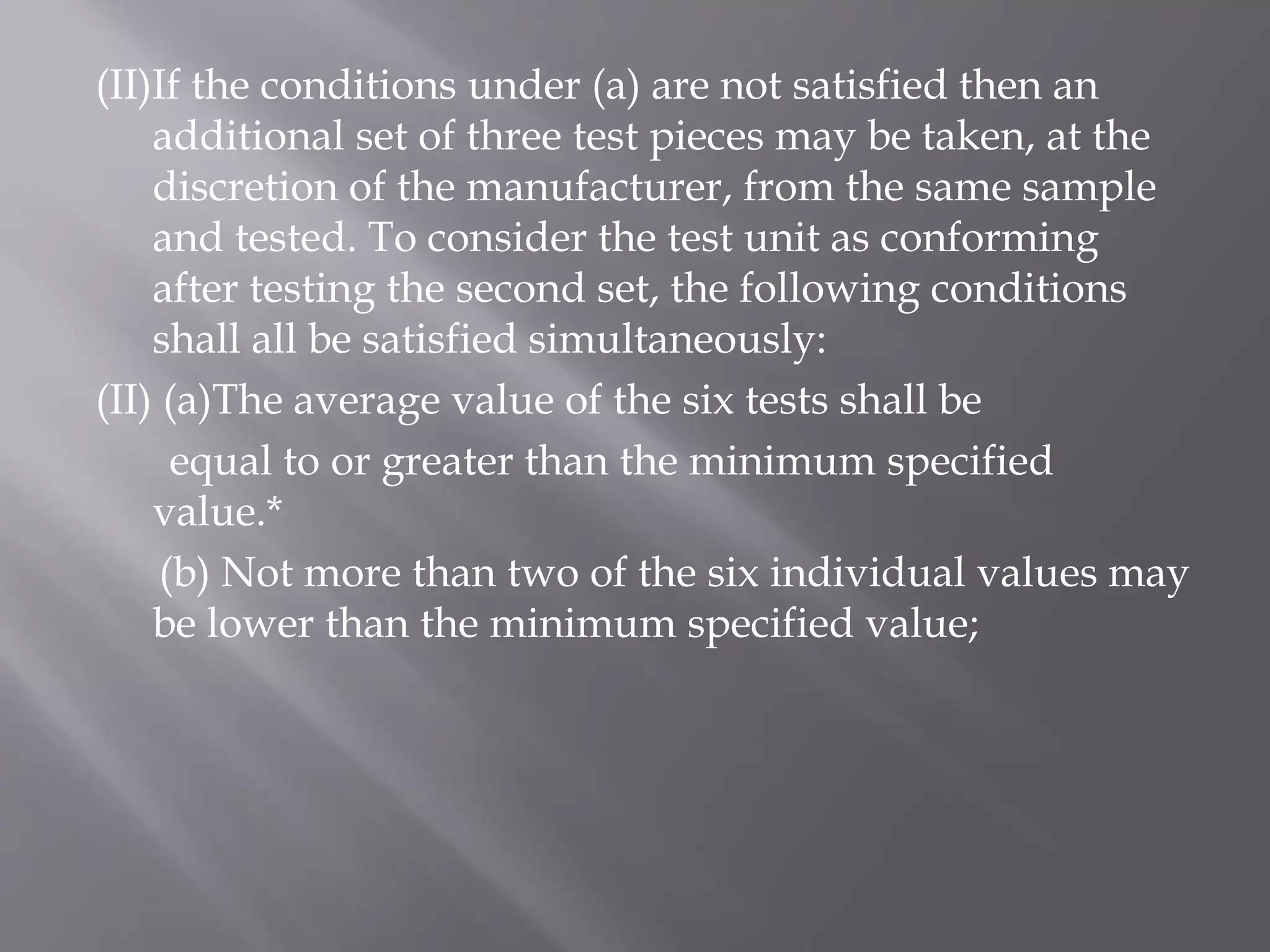 (II)If the conditions under (a) are not satisfied then an
additional set of three test pieces may be taken, at the
discretion of the manufacturer, from the same sample
and tested. To consider the test unit as conforming
after testing the second set, the following conditions
shall all be satisfied simultaneously:
(II) (a)The average value of the six tests shall be
equal to or greater than the minimum specified
value.*
(b) Not more than two of the six individual values may
be lower than the minimum specified value;
 