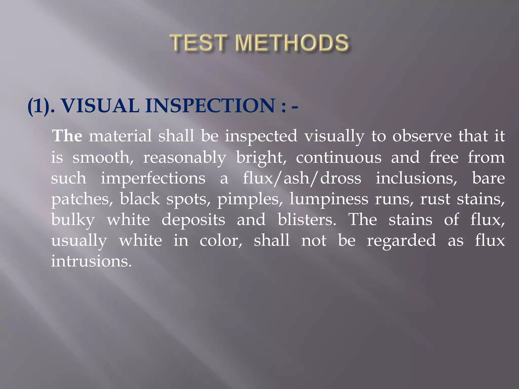 (1). VISUAL INSPECTION : -
The material shall be inspected visually to observe that it
is smooth, reasonably bright, continuous and free from
such imperfections a flux/ash/dross inclusions, bare
patches, black spots, pimples, lumpiness runs, rust stains,
bulky white deposits and blisters. The stains of flux,
usually white in color, shall not be regarded as flux
intrusions.
 